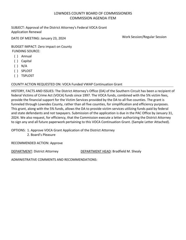[BUDGET IMPACT: Zero impact on County; The VOCA funds, combined with the 5% victim fees, provide the financial support for the Victim Services provided by the DA to all five counties. The grant is funneled through Lowndes County, rather than all five counties, for simplification and efficiency purposes. This grant, along with the 5% funds, allows the DA to provide victim services utilizing funds paid by federal and state defendants and not taxpayers.]