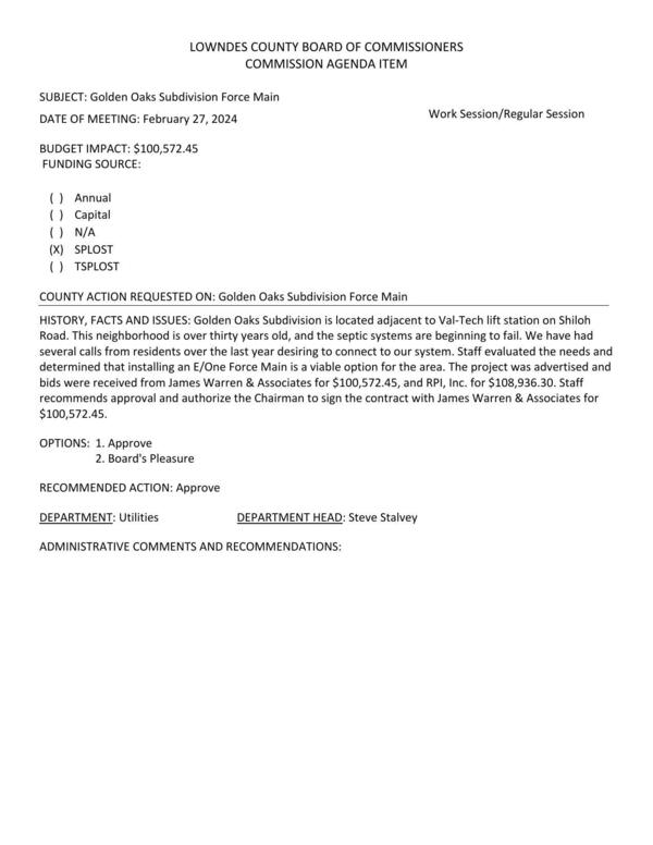 [BUDGET IMPACT: $100,572.45 Golden Oaks Subdivision ... adjacent to Val-Tech lift station on Shiloh Road. This neighborhood is over thirty years old, and the septic systems are beginning to fail... several calls from residents over the last year desiring to connect to our system. Staff ... determined that installing an E/One Force Main is a viable option... bids were received from James Warren & Associates for $100,572.45, and RPI, Inc. for $108,936.30.]