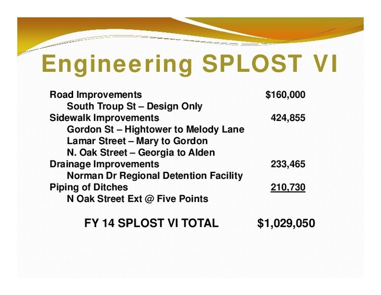 Engineering SPLOST VI: Road Improvements; $160,000; South Troup St – Design Only; Sidewalk Improvements; 424,855; Drainage Improvements; 233,465; Norman Dr Regional Detention Facility; Piping of Ditches; 210,730; N Oak Street Ext @ Five Points; FY 14 SPLOST VI TOTAL; $1,029,050
